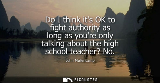 Small: Do I think its OK to fight authority as long as youre only talking about the high school teacher? No