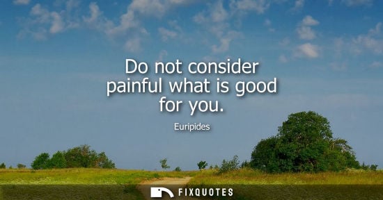 Small: Do not consider painful what is good for you - Euripides