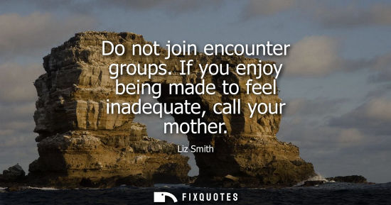 Small: Do not join encounter groups. If you enjoy being made to feel inadequate, call your mother