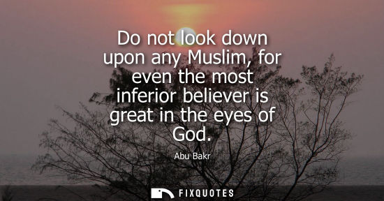 Small: Do not look down upon any Muslim, for even the most inferior believer is great in the eyes of God - Abu Bakr