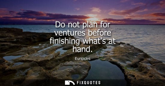 Small: Do not plan for ventures before finishing whats at hand - Euripides