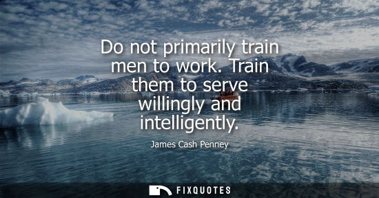 Small: Do not primarily train men to work. Train them to serve willingly and intelligently