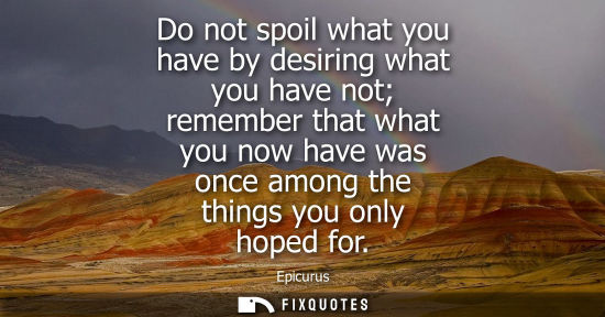 Small: Do not spoil what you have by desiring what you have not remember that what you now have was once among the th