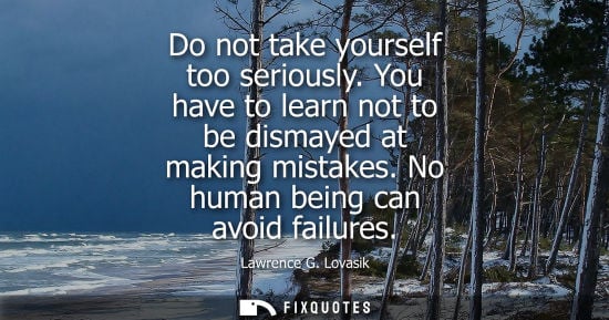 Small: Do not take yourself too seriously. You have to learn not to be dismayed at making mistakes. No human b