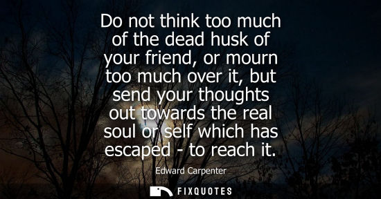 Small: Do not think too much of the dead husk of your friend, or mourn too much over it, but send your thought