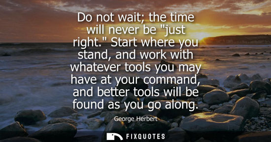 Small: Do not wait the time will never be just right. Start where you stand, and work with whatever tools you 