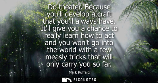 Small: Do theater. Because youll develop a craft that youll always have. Itll give you a chance to really lear