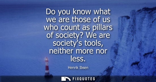 Small: Do you know what we are those of us who count as pillars of society? We are societys tools, neither mor