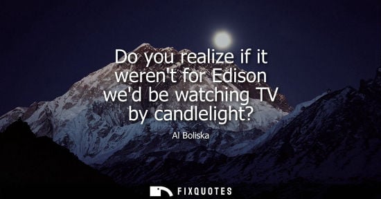 Small: Do you realize if it werent for Edison wed be watching TV by candlelight? - Al Boliska