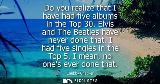 Small: Do you realize that I have had five albums in the Top 30. Elvis and The Beatles have never done that.