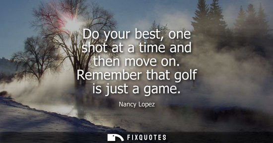 Small: Do your best, one shot at a time and then move on. Remember that golf is just a game