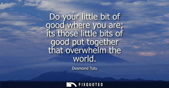 Small: Do your little bit of good where you are its those little bits of good put together that overwhelm the world