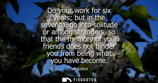 Small: Do your work for six years but in the seventh, go into solitude or among strangers, so that the memory 