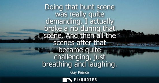 Small: Doing that hunt scene was really quite demanding. I actually broke a rib during that scene. And then al