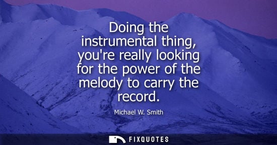 Small: Doing the instrumental thing, youre really looking for the power of the melody to carry the record