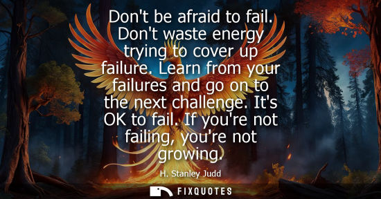 Small: Dont be afraid to fail. Dont waste energy trying to cover up failure. Learn from your failures and go on to th