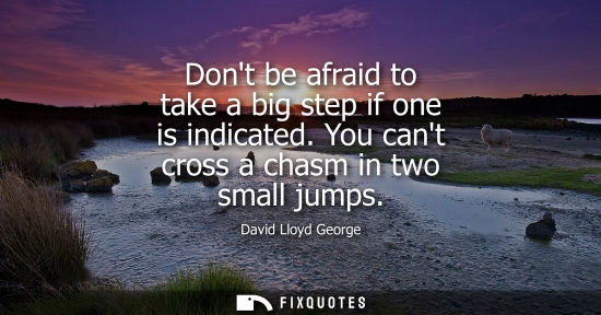 Small: Dont be afraid to take a big step if one is indicated. You cant cross a chasm in two small jumps