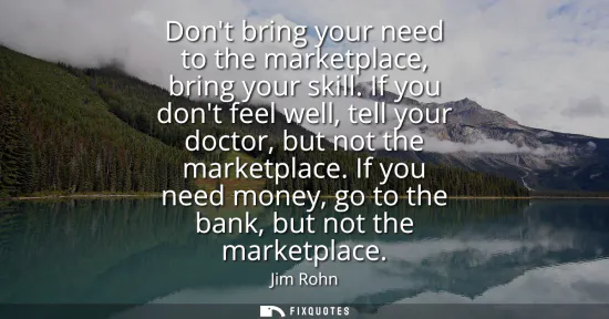 Small: Dont bring your need to the marketplace, bring your skill. If you dont feel well, tell your doctor, but not th