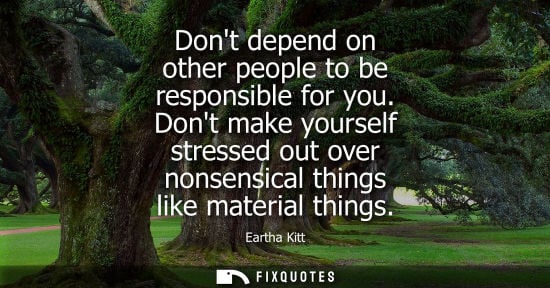 Small: Dont depend on other people to be responsible for you. Dont make yourself stressed out over nonsensical