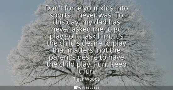 Small: Dont force your kids into sports. I never was. To this day, my dad has never asked me to go play golf. I ask h