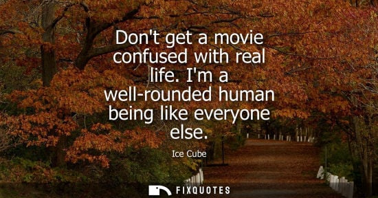Small: Dont get a movie confused with real life. Im a well-rounded human being like everyone else