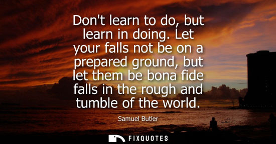 Small: Dont learn to do, but learn in doing. Let your falls not be on a prepared ground, but let them be bona fide fa