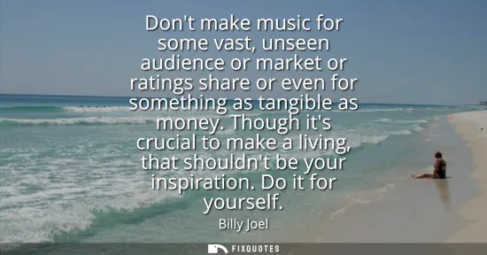 Small: Dont make music for some vast, unseen audience or market or ratings share or even for something as tangible as