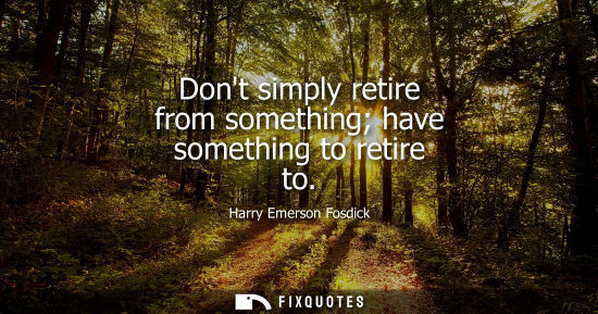 Small: Dont simply retire from something have something to retire to - Harry Emerson Fosdick