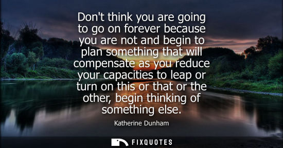 Small: Dont think you are going to go on forever because you are not and begin to plan something that will com