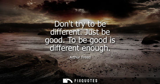 Small: Dont try to be different. Just be good. To be good is different enough