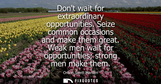 Small: Dont wait for extraordinary opportunities. Seize common occasions and make them great. Weak men wait fo