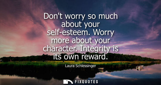 Small: Dont worry so much about your self-esteem. Worry more about your character. Integrity is its own reward