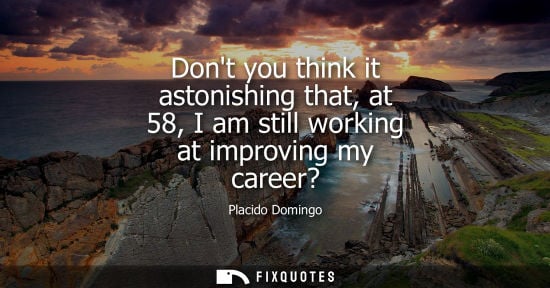 Small: Dont you think it astonishing that, at 58, I am still working at improving my career?