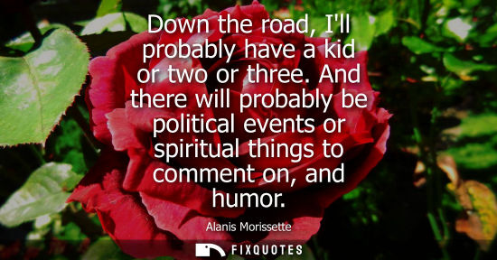 Small: Down the road, Ill probably have a kid or two or three. And there will probably be political events or spiritu