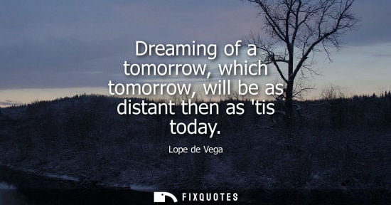 Small: Dreaming of a tomorrow, which tomorrow, will be as distant then as tis today - Lope de Vega