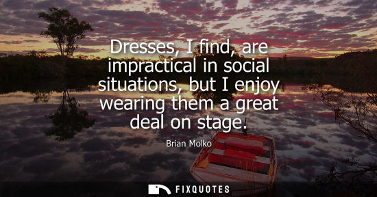Small: Dresses, I find, are impractical in social situations, but I enjoy wearing them a great deal on stage