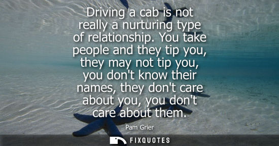 Small: Driving a cab is not really a nurturing type of relationship. You take people and they tip you, they ma