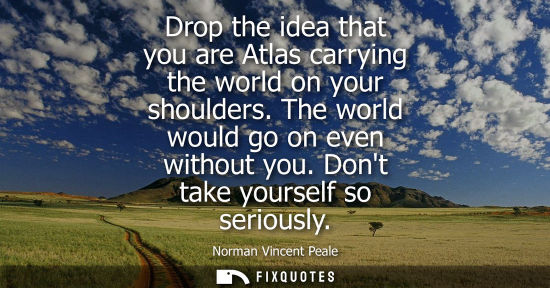 Small: Drop the idea that you are Atlas carrying the world on your shoulders. The world would go on even witho