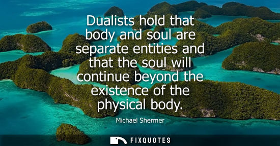 Small: Dualists hold that body and soul are separate entities and that the soul will continue beyond the exist