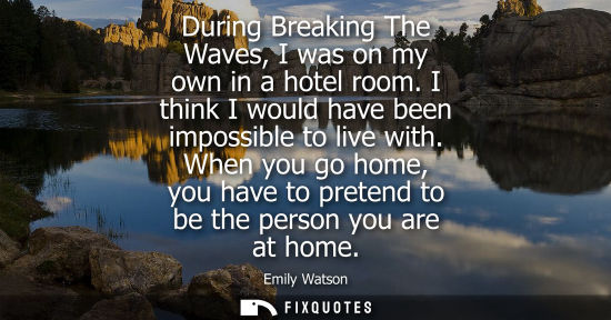 Small: During Breaking The Waves, I was on my own in a hotel room. I think I would have been impossible to liv
