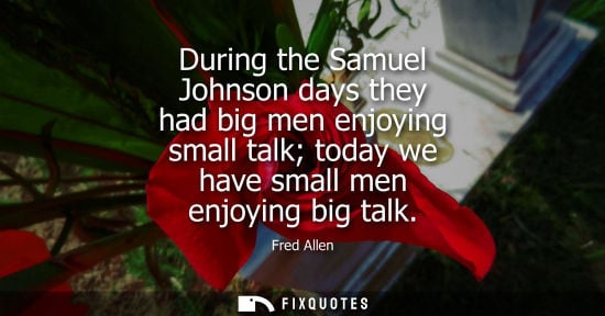 Small: Fred Allen: During the Samuel Johnson days they had big men enjoying small talk today we have small men enjoyi