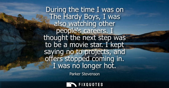 Small: During the time I was on The Hardy Boys, I was also watching other peoples careers. I thought the next 