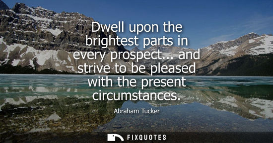 Small: Dwell upon the brightest parts in every prospect... and strive to be pleased with the present circumsta