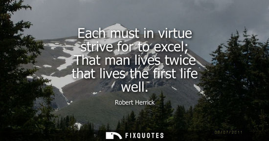 Small: Each must in virtue strive for to excel That man lives twice that lives the first life well