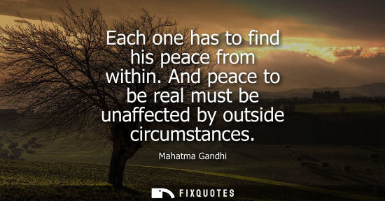 Small: Each one has to find his peace from within. And peace to be real must be unaffected by outside circumstances