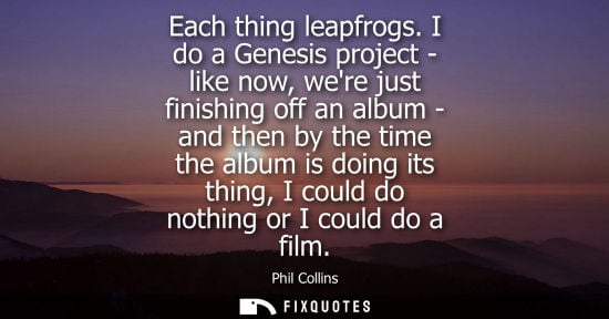 Small: Each thing leapfrogs. I do a Genesis project - like now, were just finishing off an album - and then by