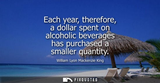 Small: Each year, therefore, a dollar spent on alcoholic beverages has purchased a smaller quantity - William Lyon Ma