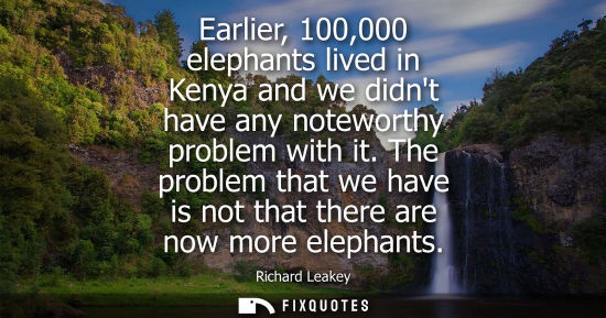 Small: Earlier, 100,000 elephants lived in Kenya and we didnt have any noteworthy problem with it. The problem that w