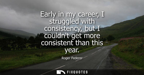 Small: Early in my career, I struggled with consistency, but I couldnt get more consistent than this year
