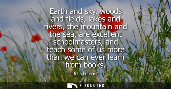 Small: Earth and sky, woods and fields, lakes and rivers, the mountain and the sea, are excellent schoolmaster